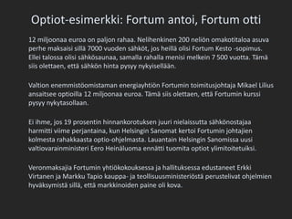 Optiot-esimerkki: Fortum antoi, Fortum otti	12 miljoonaa euroa on paljon rahaa. Nelihenkinen 200 neliön omakotitaloa asuva perhe maksaisi sillä 7000 vuoden sähköt, jos heillä olisi Fortum Kesto -sopimus. Ellei talossa olisi sähkösaunaa, samalla rahalla menisi melkein 7 500 vuotta. Tämä siis olettaen, että sähkön hinta pysyy nykyisellään.Valtion enemmistöomistaman energiayhtiön Fortumin toimitusjohtaja Mikael Lilius ansaitsee optioilla 12 miljoonaa euroa. Tämä siis olettaen, että Fortumin kurssi pysyy nykytasollaan.Ei ihme, jos 19 prosentin hinnankorotuksen juuri nielaissutta sähkönostajaa harmitti viime perjantaina, kun Helsingin Sanomat kertoi Fortumin johtajien kolmesta rahakkaasta optio-ohjelmasta. Lauantain Helsingin Sanomissa uusi valtiovarainministeri Eero Heinäluoma ennätti tuomita optiot ylimitoitetuiksi.Veronmaksajia Fortumin yhtiökokouksessa ja hallituksessa edustaneet Erkki Virtanen ja Markku Tapio kauppa- ja teollisuusministeriöstä perustelivat ohjelmien hyväksymistä sillä, että markkinoiden paine oli kova.