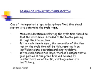 DESIGN OF SIGNALIZED INTERSECTION
One of the important steps in designing a fixed time signal
system is to determine the cycle time.
• Main consideration in selecting the cycle time should be
that the least delay is caused to the traffic passing
through the intersection.
• If the cycle time is small, the proportion of the time
lost to the cycle time will be high, resulting in an
inefficient signal operation and lengthy delays.
• If the cycle time is too large, there is a danger that a
good portion of the green time will be used by
unsaturated flow of traffic, which again leads to
inefficiency.
Dr. Rizwan Memon 1
 