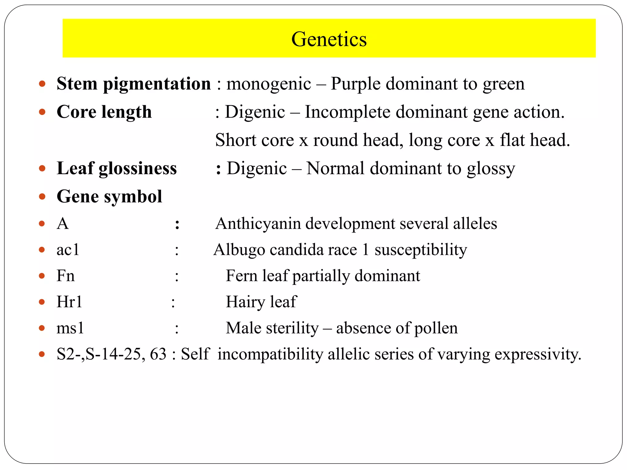 Genetics
 Stem pigmentation : monogenic – Purple dominant to green
 Core length : Digenic – Incomplete dominant gene action.
Short core x round head, long core x flat head.
 Leaf glossiness : Digenic – Normal dominant to glossy
 Gene symbol
 A : Anthicyanin development several alleles
 ac1 : Albugo candida race 1 susceptibility
 Fn : Fern leaf partially dominant
 Hr1 : Hairy leaf
 ms1 : Male sterility – absence of pollen
 S2-,S-14-25, 63 : Self incompatibility allelic series of varying expressivity.
 