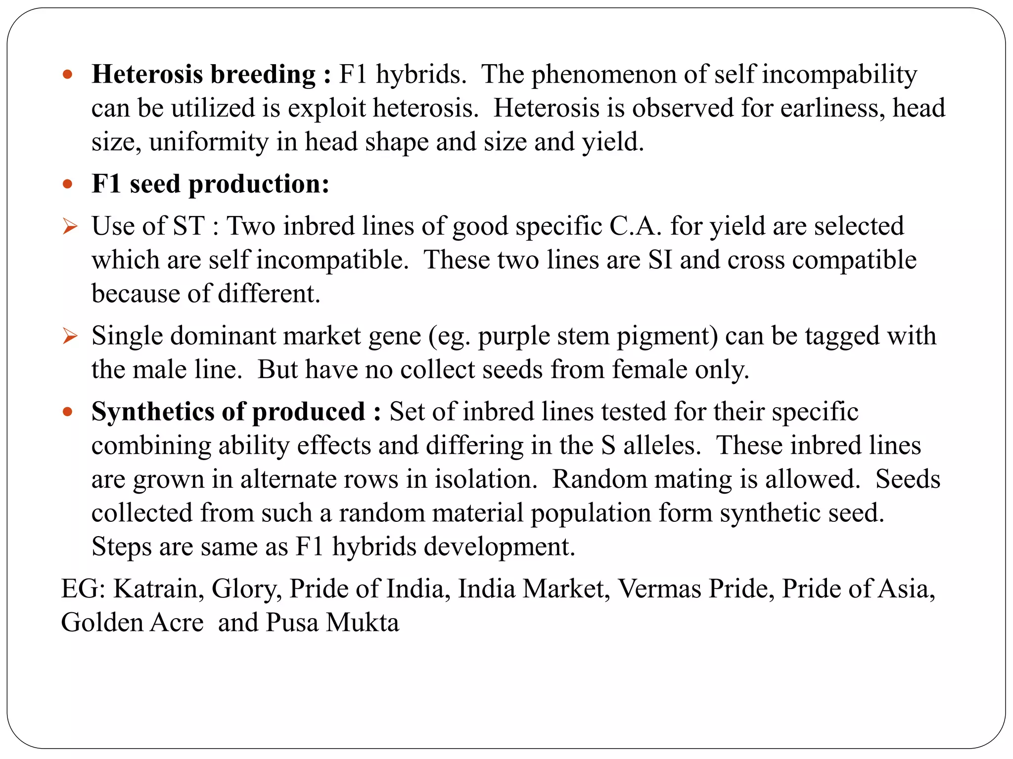  Heterosis breeding : F1 hybrids. The phenomenon of self incompability
can be utilized is exploit heterosis. Heterosis is observed for earliness, head
size, uniformity in head shape and size and yield.
 F1 seed production:
 Use of ST : Two inbred lines of good specific C.A. for yield are selected
which are self incompatible. These two lines are SI and cross compatible
because of different.
 Single dominant market gene (eg. purple stem pigment) can be tagged with
the male line. But have no collect seeds from female only.
 Synthetics of produced : Set of inbred lines tested for their specific
combining ability effects and differing in the S alleles. These inbred lines
are grown in alternate rows in isolation. Random mating is allowed. Seeds
collected from such a random material population form synthetic seed.
Steps are same as F1 hybrids development.
EG: Katrain, Glory, Pride of India, India Market, Vermas Pride, Pride of Asia,
Golden Acre and Pusa Mukta
 