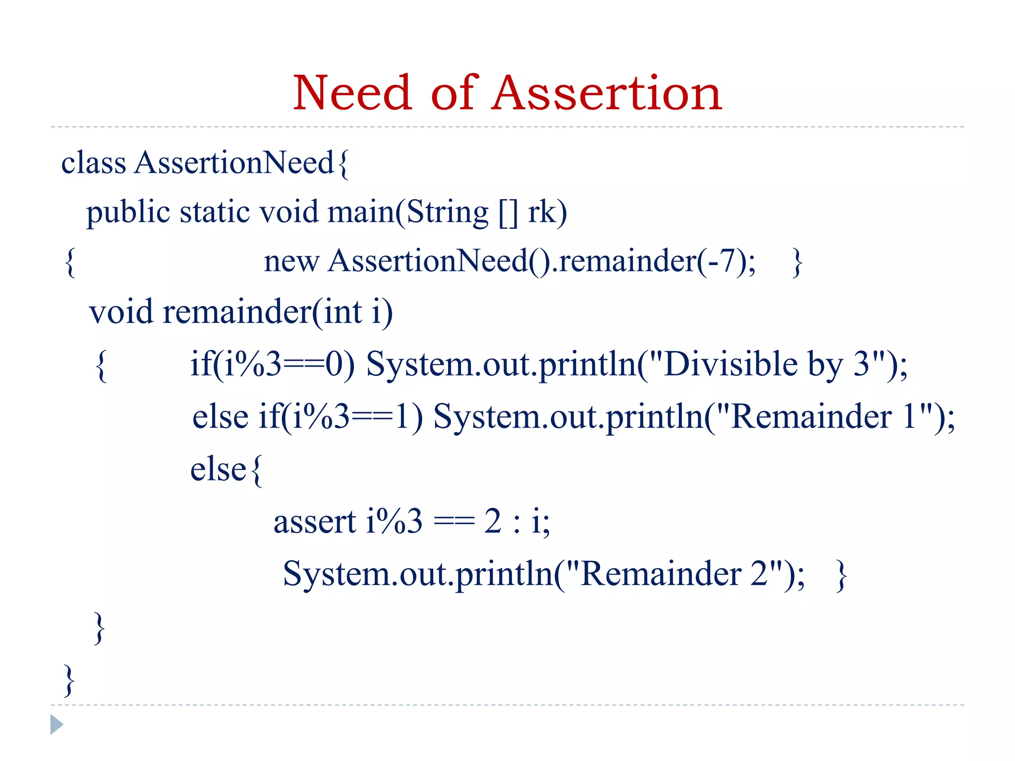 Need of Assertion
class AssertionNeed{
public static void main(String [] rk)
{ new AssertionNeed().remainder(-7); }
void remainder(int i)
{ if(i%3==0) System.out.println("Divisible by 3");
else if(i%3==1) System.out.println("Remainder 1");
else{
assert i%3 == 2 : i;
System.out.println("Remainder 2"); }
}
}
 