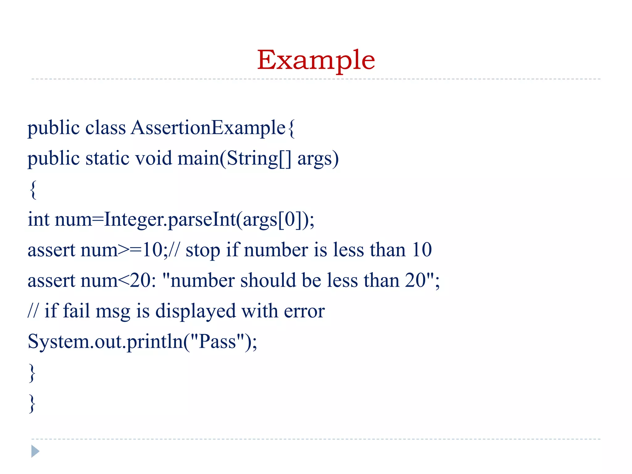 Example
public class AssertionExample{
public static void main(String[] args)
{
int num=Integer.parseInt(args[0]);
assert num>=10;// stop if number is less than 10
assert num<20: "number should be less than 20";
// if fail msg is displayed with error
System.out.println("Pass");
}
}
 
