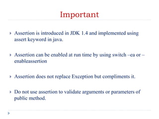 Important
 Assertion is introduced in JDK 1.4 and implemented using
assert keyword in java.
 Assertion can be enabled at run time by using switch –ea or –
enableassertion
 Assertion does not replace Exception but compliments it.
 Do not use assertion to validate arguments or parameters of
public method.
 