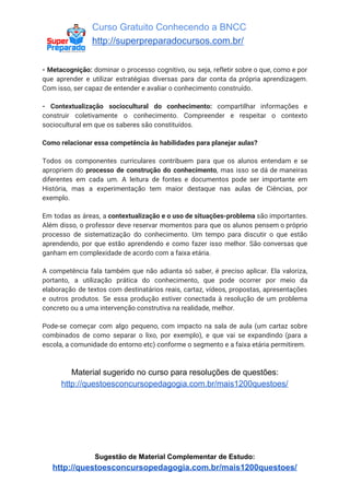 Curso Gratuito Conhecendo a BNCC
http://superpreparadocursos.com.br/
- Metacognição: ​dominar o processo cognitivo, ou seja, refletir sobre o que, como e por
que aprender e utilizar estratégias diversas para dar conta da própria aprendizagem.
Com isso, ser capaz de entender e avaliar o conhecimento construído.
- Contextualização sociocultural do conhecimento: ​compartilhar informações e
construir coletivamente o conhecimento. Compreender e respeitar o contexto
sociocultural em que os saberes são constituídos.
Como relacionar essa competência às habilidades para planejar aulas?
Todos os componentes curriculares contribuem para que os alunos entendam e se
apropriem do ​processo de construção do conhecimento​, mas isso se dá de maneiras
diferentes em cada um. A leitura de fontes e documentos pode ser importante em
História, mas a experimentação tem maior destaque nas aulas de Ciências, por
exemplo.
Em todas as áreas, a ​contextualização e o uso de situações-problema são importantes.
Além disso, o professor deve reservar momentos para que os alunos pensem o próprio
processo de sistematização do conhecimento. Um tempo para discutir o que estão
aprendendo, por que estão aprendendo e como fazer isso melhor. São conversas que
ganham em complexidade de acordo com a faixa etária.
A competência fala também que não adianta só saber, é preciso aplicar. Ela valoriza,
portanto, a utilização prática do conhecimento, que pode ocorrer por meio da
elaboração de textos com destinatários reais, cartaz, vídeos, propostas, apresentações
e outros produtos. Se essa produção estiver conectada à resolução de um problema
concreto ou a uma intervenção construtiva na realidade, melhor.
Pode-se começar com algo pequeno, com impacto na sala de aula (um cartaz sobre
combinados de como separar o lixo, por exemplo), e que vai se expandindo (para a
escola, a comunidade do entorno etc) conforme o segmento e a faixa etária permitirem.
Material sugerido no curso para resoluções de questões:
http://questoesconcursopedagogia.com.br/mais1200questoes/
Sugestão de Material Complementar de Estudo:
http://questoesconcursopedagogia.com.br/mais1200questoes/
 