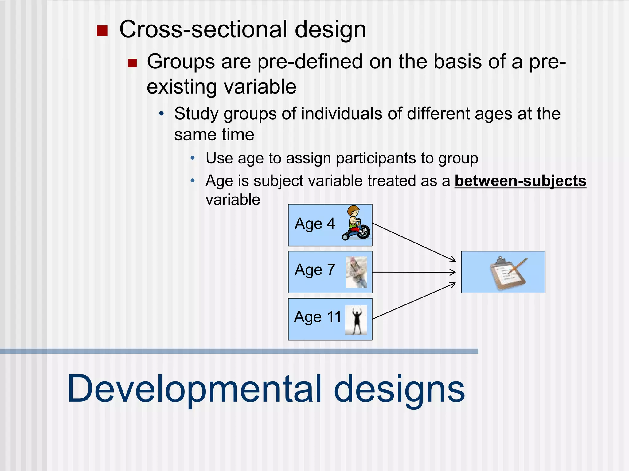 Developmental designs
 Cross-sectional design
 Groups are pre-defined on the basis of a pre-
existing variable
• Study groups of individuals of different ages at the
same time
• Use age to assign participants to group
• Age is subject variable treated as a between-subjects
variable
Age 4
Age 7
Age 11
 