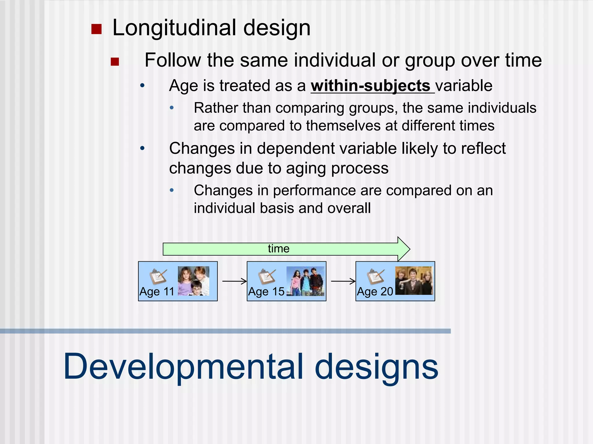  Longitudinal design
Developmental designs
 Follow the same individual or group over time
• Age is treated as a within-subjects variable
• Rather than comparing groups, the same individuals
are compared to themselves at different times
• Changes in dependent variable likely to reflect
changes due to aging process
• Changes in performance are compared on an
individual basis and overall
Age 11
time
Age 20
Age 15
 