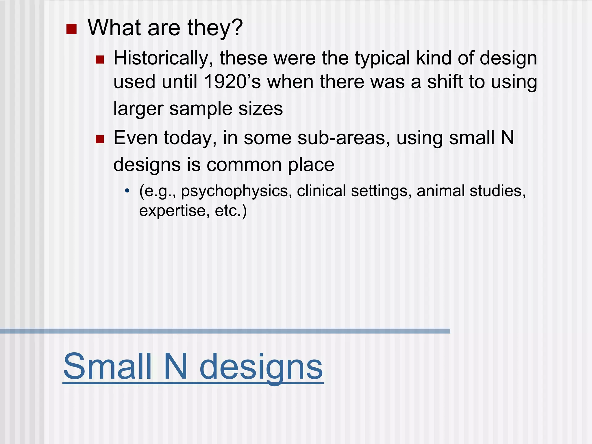 Small N designs
 What are they?
 Historically, these were the typical kind of design
used until 1920’s when there was a shift to using
larger sample sizes
 Even today, in some sub-areas, using small N
designs is common place
• (e.g., psychophysics, clinical settings, animal studies,
expertise, etc.)
 