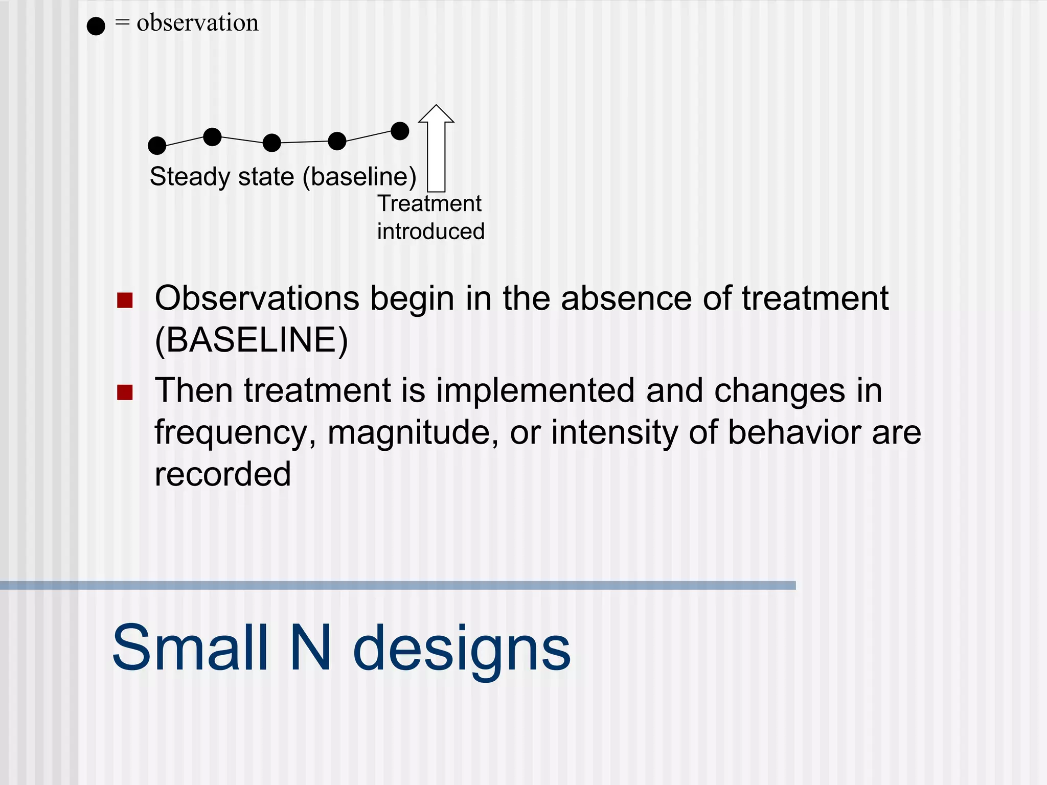 Small N designs
 Observations begin in the absence of treatment
(BASELINE)
 Then treatment is implemented and changes in
frequency, magnitude, or intensity of behavior are
recorded
Steady state (baseline)
= observation
Treatment
introduced
 
