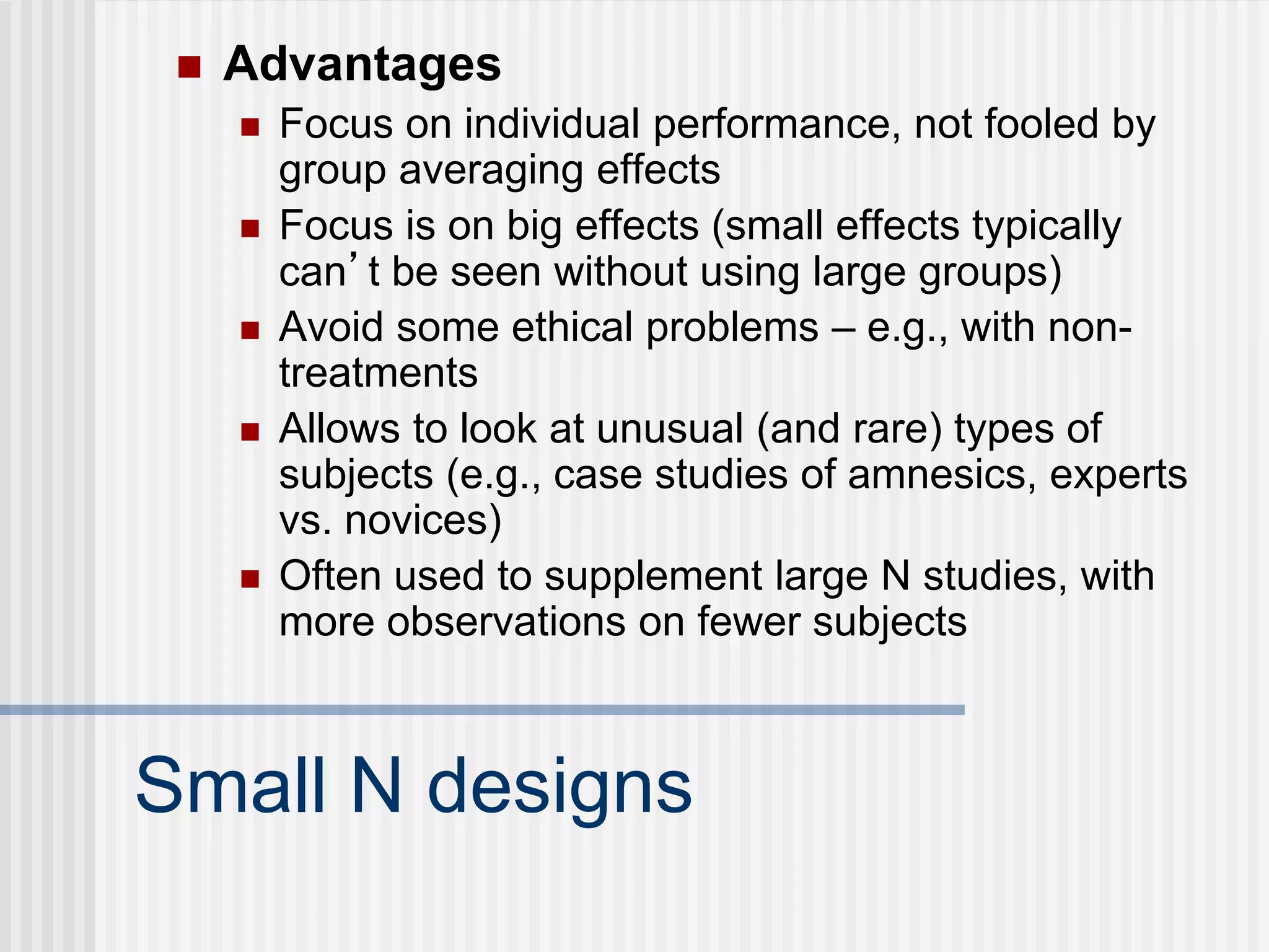 Small N designs
 Advantages
 Focus on individual performance, not fooled by
group averaging effects
 Focus is on big effects (small effects typically
can’t be seen without using large groups)
 Avoid some ethical problems – e.g., with non-
treatments
 Allows to look at unusual (and rare) types of
subjects (e.g., case studies of amnesics, experts
vs. novices)
 Often used to supplement large N studies, with
more observations on fewer subjects
 
