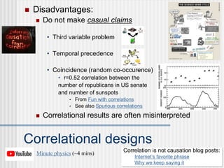  Disadvantages:
 Do not make casual claims
• Third variable problem
• Temporal precedence
• Coincidence (random co-occurence)
• r=0.52 correlation between the
number of republicans in US senate
and number of sunspots
• From Fun with correlations
• See also Spurious correlations
Correlational designs
 Correlational results are often misinterpreted
Correlation is not causation blog posts:
Internet’s favorite phrase
Why we keep saying it
Minute physics (~4 mins)
 