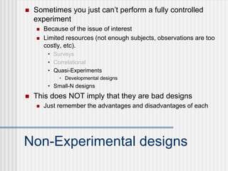 Non-Experimental designs
 Sometimes you just can’t perform a fully controlled
experiment
 Because of the issue of interest
 Limited resources (not enough subjects, observations are too
costly, etc).
• Surveys
• Correlational
• Quasi-Experiments
• Developmental designs
• Small-N designs
 This does NOT imply that they are bad designs
 Just remember the advantages and disadvantages of each
 