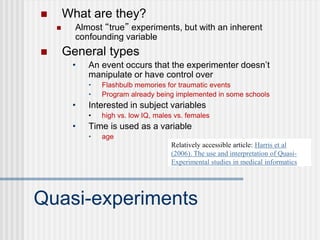 Quasi-experiments
 What are they?
 Almost “true” experiments, but with an inherent
confounding variable
 General types
• An event occurs that the experimenter doesn’t
manipulate or have control over
• Flashbulb memories for traumatic events
• Program already being implemented in some schools
• Interested in subject variables
• high vs. low IQ, males vs. females
• Time is used as a variable
• age
Relatively accessible article: Harris et al
(2006). The use and interpretation of Quasi-
Experimental studies in medical informatics
 
