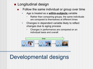  Longitudinal design
Developmental designs
 Follow the same individual or group over time
• Age is treated as a within-subjects variable
• Rather than comparing groups, the same individuals
are compared to themselves at different times
• Changes in dependent variable likely to reflect
changes due to aging process
• Changes in performance are compared on an
individual basis and overall
Age 11
time
Age 20
Age 15
 
