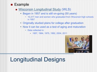 Longitudinal Designs
 Example
 Wisconsin Longitudinal Study (WLS)
• Began in 1957 and is still on-going (50 years)
• 10,317 men and women who graduated from Wisconsin high schools
in 1957
• Originally studied plans for college after graduation
• Now it can be used as a test of aging and maturation
• Data collected in:
• 1957, 1964, 1975, 1992, 2004, 2011
 