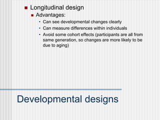  Longitudinal design
Developmental designs
 Advantages:
• Can see developmental changes clearly
• Can measure differences within individuals
• Avoid some cohort effects (participants are all from
same generation, so changes are more likely to be
due to aging)
 