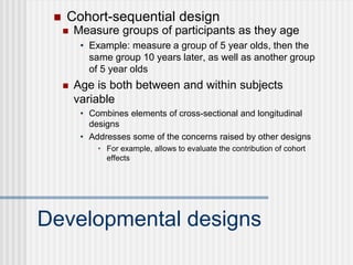Developmental designs
 Measure groups of participants as they age
• Example: measure a group of 5 year olds, then the
same group 10 years later, as well as another group
of 5 year olds
 Age is both between and within subjects
variable
• Combines elements of cross-sectional and longitudinal
designs
• Addresses some of the concerns raised by other designs
• For example, allows to evaluate the contribution of cohort
effects
 Cohort-sequential design
 