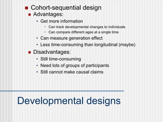 Developmental designs
 Advantages:
• Get more information
• Can track developmental changes to individuals
• Can compare different ages at a single time
• Can measure generation effect
• Less time-consuming than longitudinal (maybe)
 Disadvantages:
• Still time-consuming
• Need lots of groups of participants
• Still cannot make causal claims
 Cohort-sequential design
 