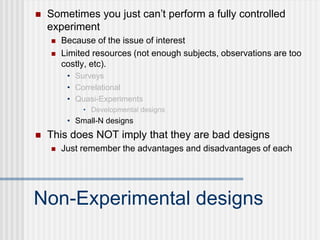 Non-Experimental designs
 Sometimes you just can’t perform a fully controlled
experiment
 Because of the issue of interest
 Limited resources (not enough subjects, observations are too
costly, etc).
• Surveys
• Correlational
• Quasi-Experiments
• Developmental designs
• Small-N designs
 This does NOT imply that they are bad designs
 Just remember the advantages and disadvantages of each
 