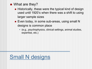 Small N designs
 What are they?
 Historically, these were the typical kind of design
used until 1920’s when there was a shift to using
larger sample sizes
 Even today, in some sub-areas, using small N
designs is common place
• (e.g., psychophysics, clinical settings, animal studies,
expertise, etc.)
 