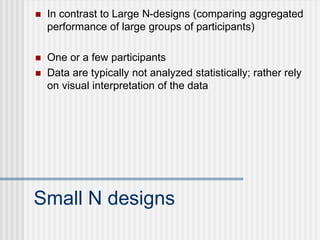 Small N designs
 In contrast to Large N-designs (comparing aggregated
performance of large groups of participants)
 One or a few participants
 Data are typically not analyzed statistically; rather rely
on visual interpretation of the data
 