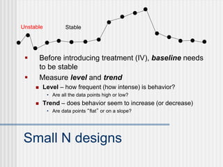 Small N designs
 Before introducing treatment (IV), baseline needs
to be stable
 Measure level and trend
 Level – how frequent (how intense) is behavior?
• Are all the data points high or low?
 Trend – does behavior seem to increase (or decrease)
• Are data points “flat” or on a slope?
Unstable Stable
 