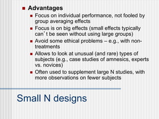 Small N designs
 Advantages
 Focus on individual performance, not fooled by
group averaging effects
 Focus is on big effects (small effects typically
can’t be seen without using large groups)
 Avoid some ethical problems – e.g., with non-
treatments
 Allows to look at unusual (and rare) types of
subjects (e.g., case studies of amnesics, experts
vs. novices)
 Often used to supplement large N studies, with
more observations on fewer subjects
 