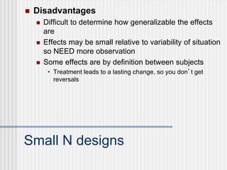 Small N designs
 Disadvantages
 Difficult to determine how generalizable the effects
are
 Effects may be small relative to variability of situation
so NEED more observation
 Some effects are by definition between subjects
• Treatment leads to a lasting change, so you don’t get
reversals
 