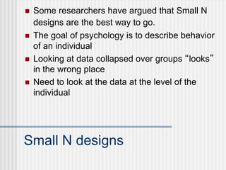 Small N designs
 Some researchers have argued that Small N
designs are the best way to go.
 The goal of psychology is to describe behavior
of an individual
 Looking at data collapsed over groups “looks”
in the wrong place
 Need to look at the data at the level of the
individual
 