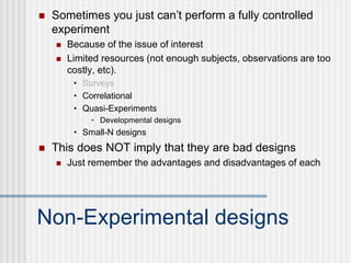 Non-Experimental designs
 Sometimes you just can’t perform a fully controlled
experiment
 Because of the issue of interest
 Limited resources (not enough subjects, observations are too
costly, etc).
• Surveys
• Correlational
• Quasi-Experiments
• Developmental designs
• Small-N designs
 This does NOT imply that they are bad designs
 Just remember the advantages and disadvantages of each
 