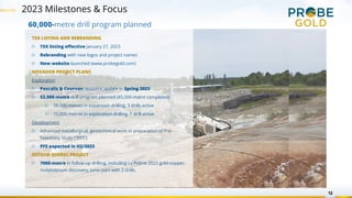 2023 Milestones & Focus
12
TSX LISTING AND REBRANDING
▷ TSX listing effective January 27, 2023
▷ Rebranding with new logos and project names
▷ New website launched (www.probegold.com)
NOVADOR PROJECT PLANS
Exploration
▷ Pascalis & Courvan resource update in Spring 2023
▷ 53,000-metre drill program planned (45,000-metre completed)
▷ 38,000 metres in expansion drilling, 3 drills active
▷ 15,000 metres in exploration drilling, 1 drill active
Development
▷ Advanced metallurgical, geotechnical work in preparation of Pre-
Feasibility Study (“PFS”)
▷ PFS expected in H2/2023
DETOUR QUEBEC PROJECT
▷ 7000-metre in follow up drilling, including La Peltrie 2022 gold-copper-
molybdenum discovery, June-start with 2 drills.
60,000-metre drill program planned
 
