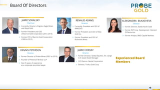 Board Of Directors
15
JAMIE SOKALSKY
Chairman
▷ Currently, Director of Agnico Eagle Mines
and Royal Gold
▷ Former President and CEO
of Barrick Gold Corporation (2012-2014)
▷ Former CFO of Barrick Gold Corporation
(1999 to 2012)
▷ Former Director of Probe Mines (2001 to 2015)
▷ Founder of Peterson McVicar LLP
▷ Has 25 years of experience
as a corporate securities lawyer
DENNIS PETERSON
Director
JAMIE HORVAT
Director
▷ Former Director, Global Equities, for a large
U.K. based Asset Manager
▷ CIO Oberon Capital Corporation
▷ Director, Troilus Gold Corp
ALEKSANDRA BUKACHEVA
Director
▷ Former Director, Battle North Gold
▷ Former EVP Corp. Development Element
29 Resources
▷ Former Analyst, BMO Capital Markets
▷ Currently, President and CEO of
IAMGOLD
▷ Former President and CEO of New
Gold Inc.
▷ Former President and CEO of
Richmont Mines
RENAUD ADAMS
Director
Experienced Board
Members
 