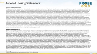 Forward Looking Statements
2
Forward Looking Information
This presentation may include certain “forward-looking statements” within the meaning of applicable Canadian securities legislation. All statements, other than statements of historical
fact, included herein, including, without limitation, statements regarding future plans and objectives of Probe Gold Inc. (“the Company”), future opportunities and anticipated goals, the
company’s portfolio, treasury, management team, timetable to permitting and production and the prospective mineralization of the properties, are forward-looking statements that
involve various risks, assumptions, estimates and uncertainties. Generally, forward-looking information can be identified by the use of forward-looking terminology such as “seeks”,
“believes”, “anticipates”, “plans”, “continues”, “budget”, “scheduled”, “estimates”, “expects”, “forecasts”, “intends”, “projects”, “predicts”, “proposes”, "potential", “targets” and variations of
such words and phrases, or by statements that certain actions, events or results “may”, “will”, “could”, “would”, “should” or “might”, “be taken”, “occur” or “be achieved”. There can be no
assurance that such statements will prove to be accurate, and actual results and future events could differ materially from those anticipated in such statements. Forward-
looking information is subject to known and unknown risks, including but not limited to: an inability to complete the business combination; general business, economic, competitive,
geopolitical and social uncertainties; delays in obtaining or failures to obtain required governmental, regulatory, environmental or other required approval; the actual results of current
exploration activities; acquisition risks; and other risks of the mining and resource industry. Although the Company has attempted to identify important factors that could cause actual
results to differ materially from those contained in forward-looking information, there may be other factors that cause results not to be as anticipated, estimated or intended. These
statements reflect the current internal projections, expectations or beliefs of the Company are based on information currently available to the Company. The Company do not undertake
to update any forward-looking information, except in accordance with applicable securities laws. The Company believe that the expectations reflected in those forward-looking
statements are reasonable but no assurance can be given that these expectations will prove to be correct and such forward-looking statements included in this presentation should not
be unduly relied upon by investors as actual results may vary. Unless required to be updated pursuant to securities laws, these statements speak only as of the date of this presentation
and are expressly qualified, in their entirety, by this cautionary statement.
National Instrument 43-101
Technical and scientific information contained herein relating to the Projects is derived from National Instrument 43-101 (“NI 43-101”) compliant technical reports (“Reports”) Mineral
Resources Val d’Or East Property dated July 14, 2021. Technical and scientific information not contained within the Report and contained in this Presentation has been reviewed and
approved by Independent Qualified Person Merouane Rachidi, Ph. D., P.Geo and Claude Duplessis., from GoldMinds Geoservices, and Alain-Jean Beautregard, P.Geo and Daniel
Gaudreault, P. Eng. from Geologica Groupe-Counseil Inc which all are Qualified Person” as such term is defined in NI 43-101., The Technical Report is available on SEDAR at
www.SEDAR.com under the Company’s profile. The 2023 Monique Resource The 2023 Monique resource estimate was independently prepared by InnovExplo Inc. in accordance with
National Instrument 43-101 (“NI 43-101”) and is dated January 16, 2023. The presentation has been reviewed by Marina Lund, P.Geo. and Simon Boudreau, P.Eng., both from InnovExplo
Inc. who are the independent and qualified persons (QPs) for the mineral resource estimate, as defined by NI 43-101. The effective date is January 16, 2023. This Presentation uses the
terms “indicated resources” and “inferred resources”. Although these terms are recognized and required by Canadian regulations (under NI 43-101), the United States Securities and
Exchange Commission does not recognize them. Mineral resources which are not mineral reserves do not have demonstrated economic viability. The estimate of mineral resources may
be materially affected by environmental, permitting, legal, title, taxation, socio-political, marketing, or other relevant issues. There is no guarantee that all or any part of the mineral
resource will be converted into mineral reserves. In addition, “inferred resources” have a great amount of uncertainty as to their existence, and economic and legal feasibility. It cannot
be assumed that all or any part of an inferred mineral resource will ever be upgraded to a higher category. Under Canadian rules, estimates of inferred mineral resources may not form
the basis of feasibility or pre feasibility studies, or economic studies, except for a Preliminary Assessment as defined under NI 43-101. Investors are cautioned not to assume that part or
all of an inferred resource exists, or is economically or legally mineable. The PEA has been prepared by Tomasso Roberto Raponi, P.Eng. from Ausenco, Jesse Aarsen, P.Eng. from MMTS
and Merouane Rachidi, Ph.D. P.Geo., from Goldminds who are “Qualified Persons”, and are considered to be independent of Probe consultants for the purposes of section 1.5 of NI 43-
101, and all of whom have reviewed the information that is summarized from the PEA in their areas of expertise.
Currency
Unless otherwise indicated, all dollar values herein are in Canadian $.
 