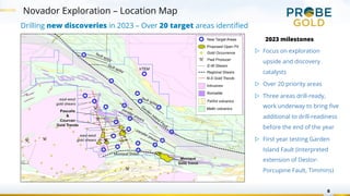 8
Novador Exploration – Location Map
Drilling new discoveries in 2023 – Over 20 target areas identified
2023 milestones
▷ Focus on exploration
upside and discovery
catalysts
▷ Over 20 priority areas
▷ Three areas drill-ready,
work underway to bring five
additional to drill-readiness
before the end of the year
▷ First year testing Garden
Island Fault (interpreted
extension of Destor-
Porcupine Fault, Timmins)
 