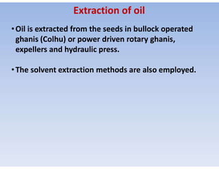 •Oil is extracted from the seeds in bullock operated
ghanis (Colhu) or power driven rotary ghanis,
expellers and hydraulic press.
•The solvent extraction methods are also employed.
Extraction of oil
 
