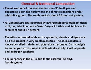 Chemical & Nutritional Composition
• The oil content of the seeds varies from 30 to 48 per cent
depending upon the variety and the climatic conditions under
which it is grown. The seeds contain about 20 per cent protein.
• All varieties are characterized by having high percentage of erucic
acid, i.e., 40-45 percent of total fatty acid. Oleic and linoleic acids
represent about 47 percent.
• The other saturated acids such as palmitic, stearic and lignoceric
acid are present in very small quaniities. The seeds contain a
glucoside called sinigrin and potassiurn myronate. On hydrolysis
by an enzyme myrosinrase it yields dextrose allyI-isothiocyanate
and hydrogen sulphate.
• The pungency in the oil is due to the essential oil allyl-
isothiocynate.
 