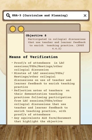 (Curriculum and Planning)
Objective 8
Participated in collegial discussions
that use teacher and learner feedback
to enrich teaching practice. (PPST
4.4.2)
KRA-3
Means of Verification
• Proof/s of attendance in LAC
sessions/FGDs/Meetings/other
collegial discussion
• Minutes of LAC sessions/FGDs/
Meetings/other collegial
discussions on use of teacher and
learner feedback to enrich teaching
practice
• Reflection notes of teachers on
their demonstration teaching
practices following participation
from LAC sessions/FGDs/other
collegial discussions that use
teacher and learner feedback to
enrich teaching practice, with
proof/s of attendance
• Any equivalents ALS form/document
that highlight the objective
 