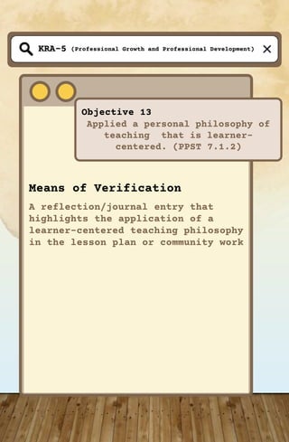 (Professional Growth and Professional Development)
Objective 13
Applied a personal philosophy of
teaching that is learner-
centered. (PPST 7.1.2)
KRA-5
Means of Verification
A reflection/journal entry that
highlights the application of a
learner-centered teaching philosophy
in the lesson plan or community work
 