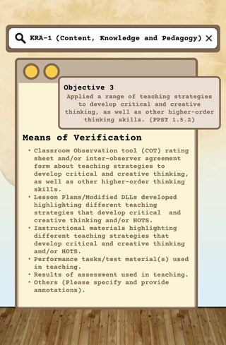 (Content, Knowledge and Pedagogy)
Objective 3
Applied a range of teaching strategies
to develop critical and creative
thinking, as well as other higher-order
thinking skills. (PPST 1.5.2)
KRA-1
Means of Verification
• Classroom Observation tool (COT) rating
sheet and/or inter-observer agreement
form about teaching strategies to
develop critical and creative thinking,
as well as other higher-order thinking
skills.
• Lesson Plans/Modified DLLs developed
highlighting different teaching
strategies that develop critical and
creative thinking and/or HOTS.
• Instructional materials highlighting
different teaching strategies that
develop critical and creative thinking
and/or HOTS.
• Performance tasks/test material(s) used
in teaching.
• Results of assessment used in teaching.
• Others (Please specify and provide
annotations).
 