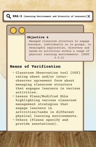 (Learning Environment and Diversity of Learners)
Objective 4
Managed classroom structure to engage
learners, individually or in groups, in
meaningful exploration, discovery and
hands-on activities within a range of
physical learning environments. (PPST
2.3.2)
KRA-2
Means of Verification
• Classroom Observation tool (COT)
rating sheet and/or inter-
observer agreement form about
managing classroom structure
that engages learners in various
activities.
• Lesson Plans/Modified DLLs
highlighting various classroom
management strategies that
engage learners in
activities/tasks in different
physical learning environments.
• Others (Please specify and
provide annotations).
 