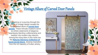Vintage Allure of Carved Door Panels
Embarking on a journey through the
realm of vintage design reveals the
unparalleled allure of carved door
panels. These intricate creations serve
as artistic statements of elegance,
seamlessly blending craftsmanship and
tradition into modern day interiors.
Among the rising stars in this niche are
the Natures Harmony Collection of
hand-carved doors, drawing inspiration
from the rich tapestry of Indian artistry.
 