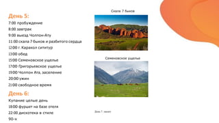 День 5:
7:00 пробуждение
8:00 завтрак
9:00 выезд Чолпон-Ату
11:00 скала 7 быков и разбитого сердца
12:00 г. Каракол сититур
13:00 обед
15:00 Семеновское ущелье
17:00 Григорьевское ущелье
19:00 Чолпон Ата, заселение
20:00 ужин
21:00 свободное время
День 6:
Купание целые день
18:00 фуршет на базе отеля
22:00 дискотека в стиле
90-х
Скала 7 быков
Семеновское ущелье
День 7 : вылет
 