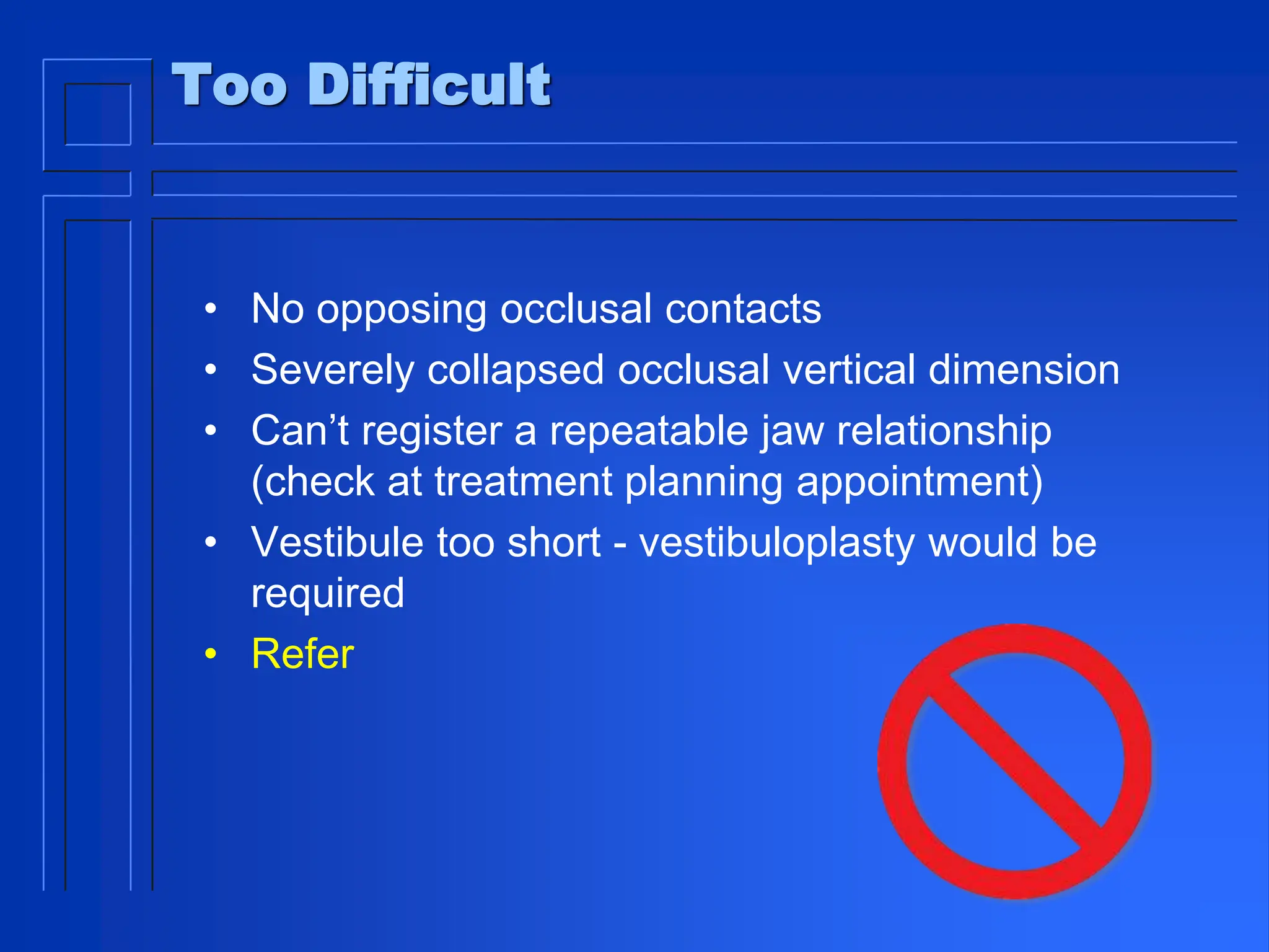 Too Difficult
• No opposing occlusal contacts
• Severely collapsed occlusal vertical dimension
• Can’t register a repeatable jaw relationship
(check at treatment planning appointment)
• Vestibule too short - vestibuloplasty would be
required
• Refer
 