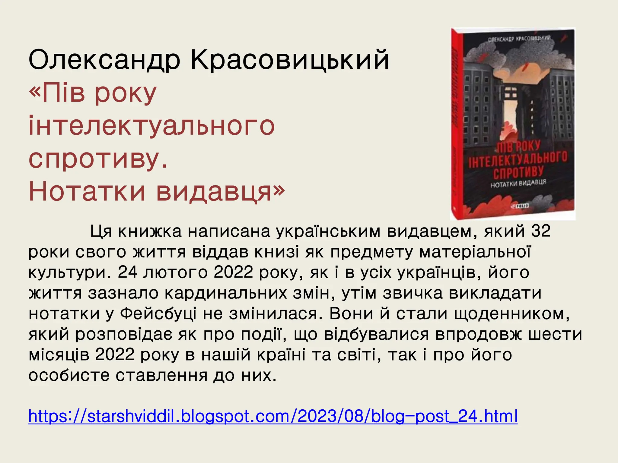 Олександр Красовицький
«Пів року
інтелектуального
спротиву.
Нотатки видавця»
Ця книжка написана українським видавцем, який 32
роки свого життя віддав книзі як предмету матеріальної
культури. 24 лютого 2022 року, як і в усіх українців, його
життя зазнало кардинальних змін, утім звичка викладати
нотатки у Фейсбуці не змінилася. Вони й стали щоденником,
який розповідає як про події, що відбувалися впродовж шести
місяців 2022 року в нашій країні та світі, так і про його
особисте ставлення до них.
https://starshviddil.blogspot.com/2023/08/blog-post_24.html
 