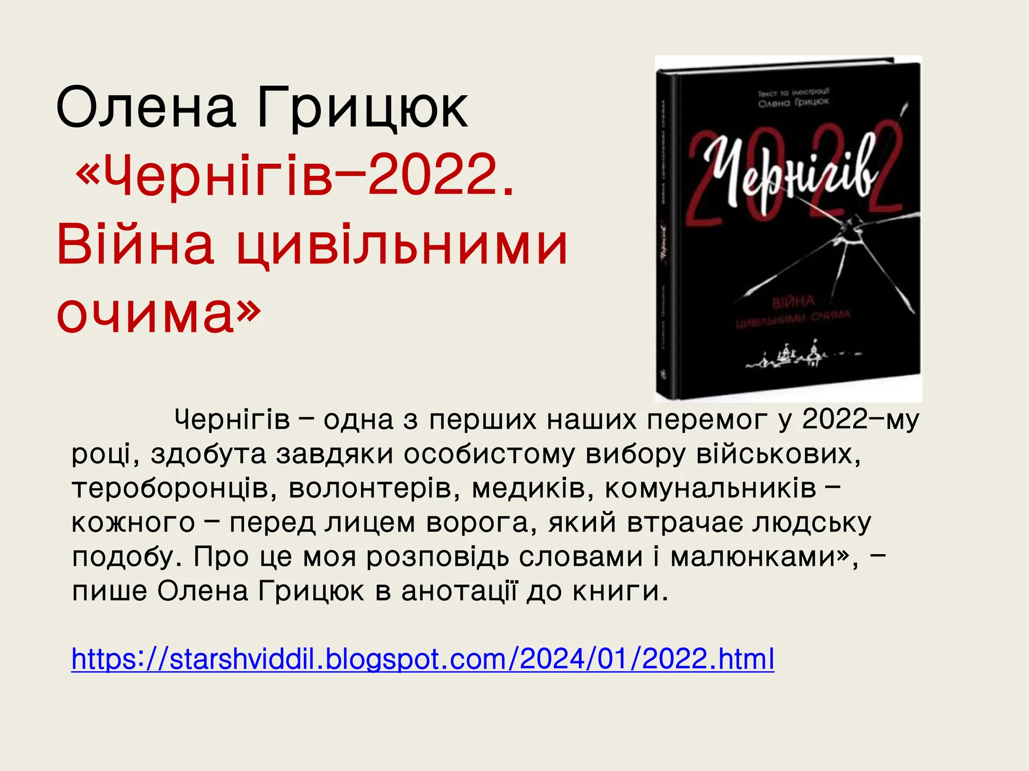 Олена Грицюк
«Чернігів-2022.
Війна цивільними
очима»
Чернігів – одна з перших наших перемог у 2022-му
році, здобута завдяки особистому вибору військових,
тероборонців, волонтерів, медиків, комунальників –
кожного – перед лицем ворога, який втрачає людську
подобу. Про це моя розповідь словами і малюнками», -
пише Олена Грицюк в анотації до книги.
https://starshviddil.blogspot.com/2024/01/2022.html
 