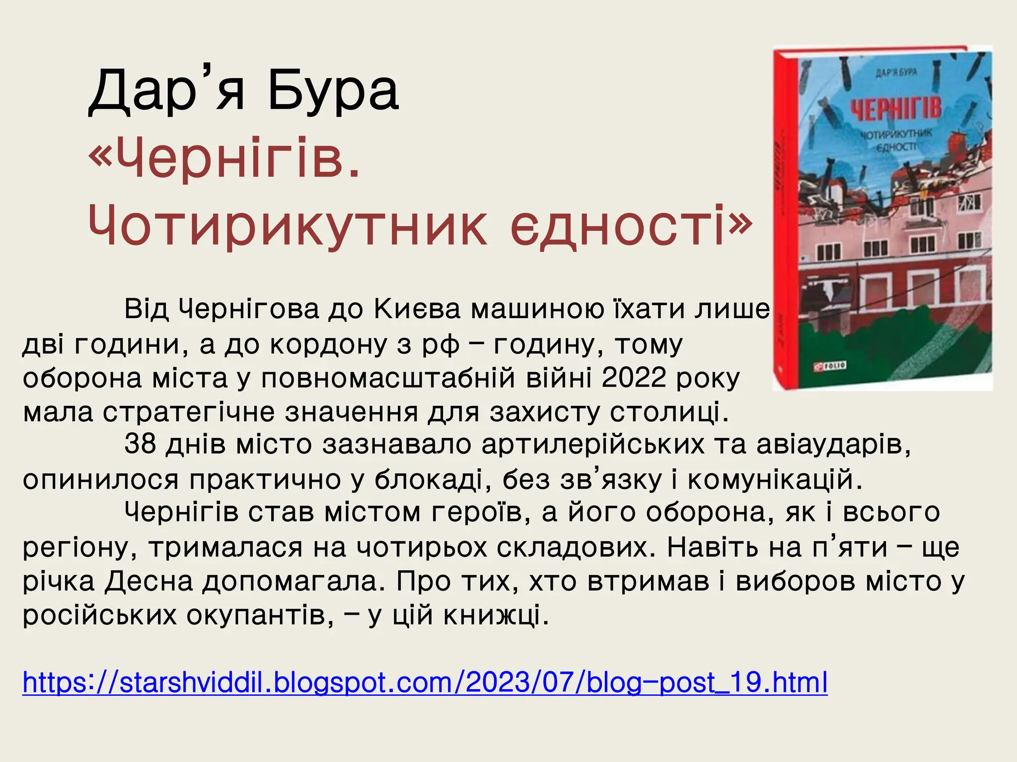 Дар’я Бура
«Чернігів.
Чотирикутник єдності»
Від Чернігова до Києва машиною їхати лише
дві години, а до кордону з рф – годину, тому
оборона міста у повномасштабній війні 2022 року
мала стратегічне значення для захисту столиці.
38 днів місто зазнавало артилерійських та авіаударів,
опинилося практично у блокаді, без зв’язку і комунікацій.
Чернігів став містом героїв, а його оборона, як і всього
регіону, трималася на чотирьох складових. Навіть на п’яти – ще
річка Десна допомагала. Про тих, хто втримав і виборов місто у
російських окупантів, – у цій книжці.
https://starshviddil.blogspot.com/2023/07/blog-post_19.html
 