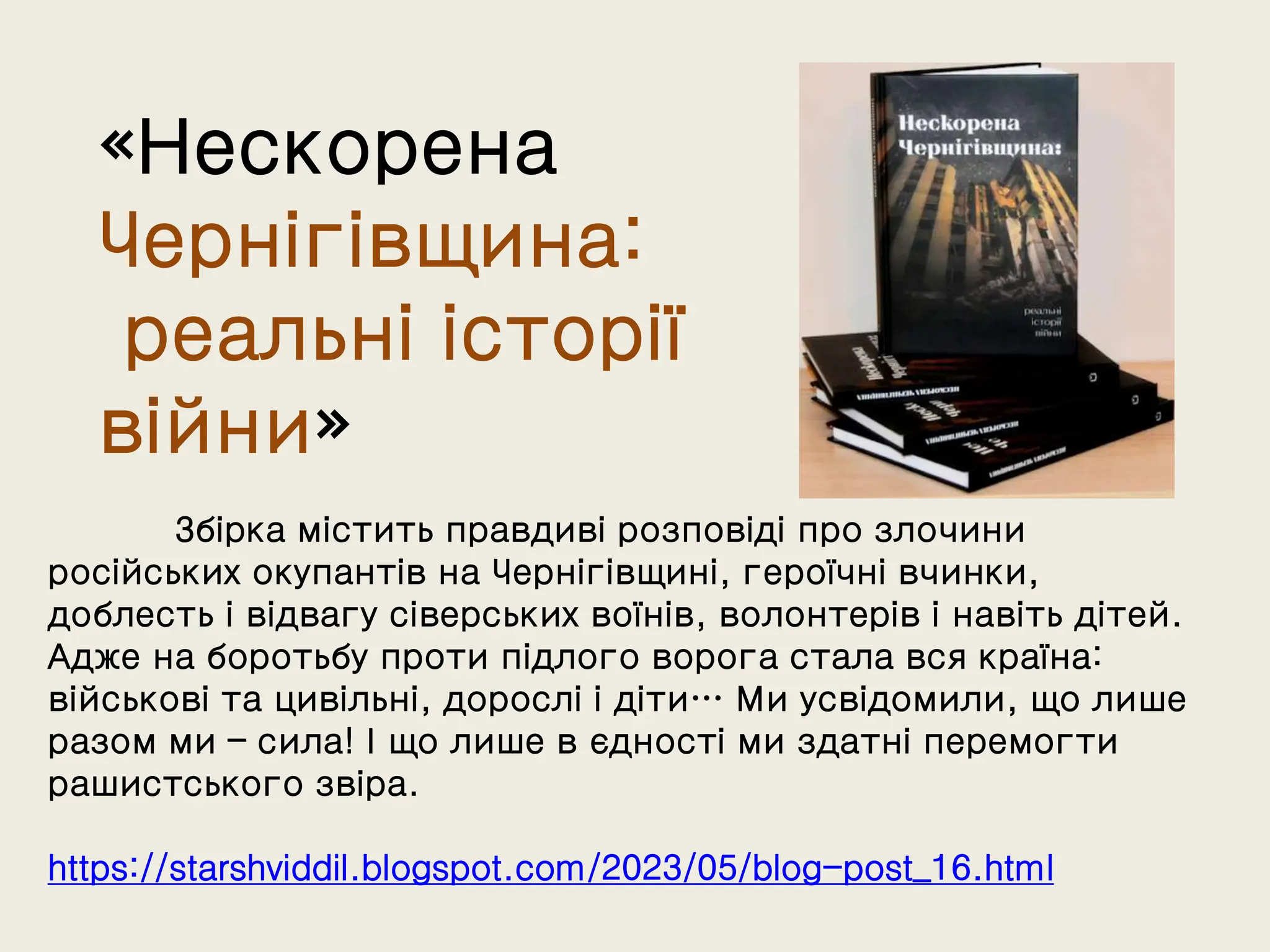 «Нескорена
Чернігівщина:
реальні історії
війни»
Збірка містить правдиві розповіді про злочини
російських окупантів на Чернігівщині, героїчні вчинки,
доблесть і відвагу сіверських воїнів, волонтерів і навіть дітей.
Адже на боротьбу проти підлого ворога стала вся країна:
військові та цивільні, дорослі і діти… Ми усвідомили, що лише
разом ми – сила! І що лише в єдності ми здатні перемогти
рашистського звіра.
https://starshviddil.blogspot.com/2023/05/blog-post_16.html
 