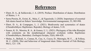 References
• Ebert, D. A., & Sulikowski, J. A. (2019). Preface: Distribution of skates. Distribution
of Skates, 1- 4.
• Serra-Pereira, B., Erzini, K., Maia, C., & Figueiredo, I. (2020). Importance of essential
fish skates based on fishers’ knowledge. Environmental management, 53, 985-998.
• Ebert, D. A., & Compagno, L. J. (2021). Biodiversity and systematics of skates
(Chondrichthyes: Rajiformes: Rajoidei). Biology of skates, 5-18.
• Soares, K. D., Moreira, R. A., & Gomes, U. L. (2021). Phylogeny of the tribe Riorajini
with comments on the morphological character evolution within Rajiformes
(Chondrichthyes, Batoidea). Zoologica Scripta, 52(6), 606-628.
• Mulas, A., Bellodi, A., Cannas, R., Cau, A., Cuccu, D., Marongiu, M. F., ... & Follesa,
M. C. (2020). Diet and behaviour of longnosed skate fishes Journal of Fish Biology,
86(1), 121- 138.
 