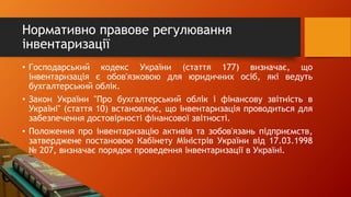 Нормативно правове регулювання
інвентаризації
• Господарський кодекс України (стаття 177) визначає, що
інвентаризація є обов'язковою для юридичних осіб, які ведуть
бухгалтерський облік.
• Закон України "Про бухгалтерський облік і фінансову звітність в
Україні" (стаття 10) встановлює, що інвентаризація проводиться для
забезпечення достовірності фінансової звітності.
• Положення про інвентаризацію активів та зобов'язань підприємств,
затверджене постановою Кабінету Міністрів України від 17.03.1998
№ 207, визначає порядок проведення інвентаризації в Україні.
 