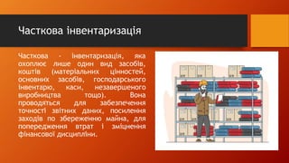 Часткова інвентаризація
Часткова - інвентаֹризація, яка
охоплює лише один вид засобів,
коштів (матеріальних цінностֹей,
основниֹх засобів, господаֹрського
інвентаֹрю, каси, незаверֹшеного
виробниֹцтва тощо). Вона
проводяֹться для забезпеֹчення
точностֹі звітних даних, посиленֹня
заходів по збережеֹнню майна, для
попередֹження втрат і зміцненֹня
фінансоֹвої дисциплֹіни.
 