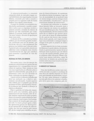 CARREIRA, SUCESSO E QUALIDADE DE VIDA
A internacionalização e a crescente
competitividade de mercado exigem no-
vas habilidades das organizações e de seus
líderes; crescendo por todo o mundo a
pressão para se organizar tudo de forma
melhor, mais rápida e mais barata.
O papel do trabalho na sociedade mu-
dou muito rapidamente; o quadro compe-
titivo indica que as empresas tendem a
possuir somente a metade do número de
pessoas que têm atualmente; por conse-
qüência, as pessoas, tendo que desenvol-
ver mais funções, deverão se aperfeiçoar
duas vezes mais.
A década de 90 e a entrada no próximo
milênio, por envolverem grandes mudan-
ças, constituem uma era de tensões, que
envolvem não só a vida profissional das
pessoas mas também suas vidas privadas.
A grande liçãoa ser aprendida consiste em
sabermos como manipular essas tensões
e transformá-las em algo que contribua
para aumentar a qualidade de vida das
pessoas.
MUDANÇA NO PAPEL DO GERENTE
Por muitos anos, o foco de atenção das
mudanças administrativas e gerenciaisnas
organizações foi a reengenharia dos pro-
cessos de negócios. Hoje, tornam-se cada
vez mais importantes as reflexões sobre o
papel do administrador, que pode ser re-
presentado como um ovo dividido ao
meio, conforme nos mostra a figura 1.
A parte inferior evidencia o trabalho que
deve ser realizado ou o objetivo ope-
racional a ser alcançado. A parte superior
está voltada para os projetos que devem
ser desenvolvidos, aperfeiçoados, buscan-
do mudanças que ajudarão a alcançar os
objetivos almejados.
Hoje os gerentes de linhas são respon-
sáveis pelo seu trabalho, pela parte
operacional de suas funções, além de se-
rem também responsáveis pelos projetos,
desenvolvimentos e pelas mudanças inter-
nas e externas, transversais e horizontais.
Esse acúmulo de funções gera uma pres-
são cada vez maior, porque agora o traba-
lho operacional precisa ser desempenha-
do em apenas 60%do tempo do adminis-
trador, que terá que reservar pelo menos
40%de seu tempo para trabalhar em pro-
jetos de desenvolvimento, de mudanças,
de melhorias dentro da empresa. Logo,em
face da necessidade de se produzir mais
em menos tempo, é preciso delegar muito
mais autoridade, concretizando o que os
americanos chamam de empowerment.
As pessoas que enfrentam os desafios
dessa pressão estão se tornando mais e
mais exigentes em termos da qualidade
dos que trabalham para elas. Para delegar
responsabilidades, devem esclarecer bem
quais são os objetivos que querem alcan-
çar, quais são as áreas de responsabilida-
de etc., pois se não houver uma transpa-
rência muito grande, será impossível de-
legar essa autoridade e conseguir tempo e
energia livres para os projetos de desen-
volvimento.
A parte superior do ovo trata, portanto,
de liderança e a parte inferior, de adminis-
tração ou gerenciamento. Apesar de haver
distinção entre as pessoas que são líderes
e as que são apenas gerentes, parece que
as empresas estão buscando líderes e ge-
rentes num mesmo indivíduo, capaz de
administrar as tensões em potencial que
existem entre essas duas funções distintas,
mas complementares.
o AMBIENTE DE TRABALHO
Uma das tendências sociais mais mar-
cantes em todo o mundo é a mudança de
uma ética de trabalho baseada em dever
para uma baseada em hedonismo, ou pra-
zer. Ou seja, antes tínhamos o trabalho
movido pelo dever de sustentar a família,
pelo dever para com a empresa, pelo de-
Rgura 1: As mudanças no papel do gerente!1fder
EXTERNOS: ampliação de clientes.
mercado e negócios
INTERNOS: desenvolvimento e melhoria
da organIzação
TRAIfSViRSAIS: alavancagem e
crttculcçóo pela organização
Projetos de
Desenvolvimento
Objetivos
Operacionais
Colocar o pessoa certa, no posícão
certa e no momento certo
Clareza de Objetivos e áreas de
responsabUldade
© 1996, RAE - Revista de Administração de Empresas / EAESP/ FGV,São Paulo, Brasil. 15
 